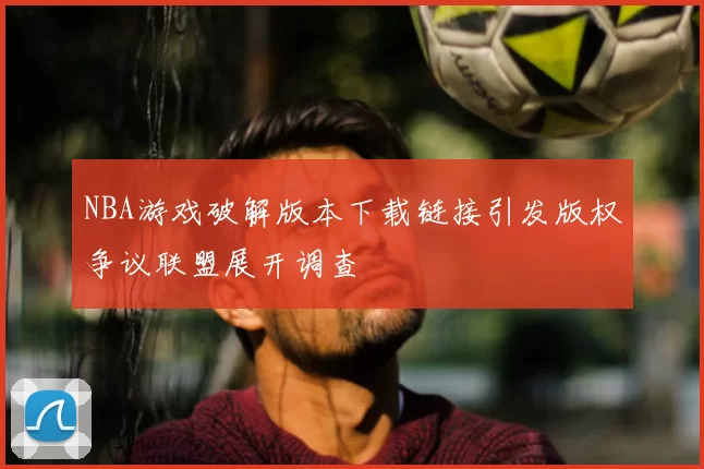 NBA游戏破解版本下载链接引发版权争议联盟展开调查