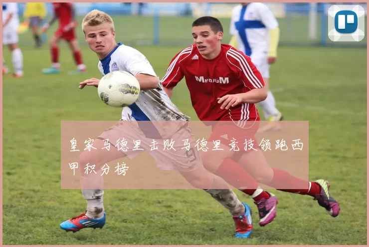 皇家马德里击败马德里竞技领跑西甲积分榜