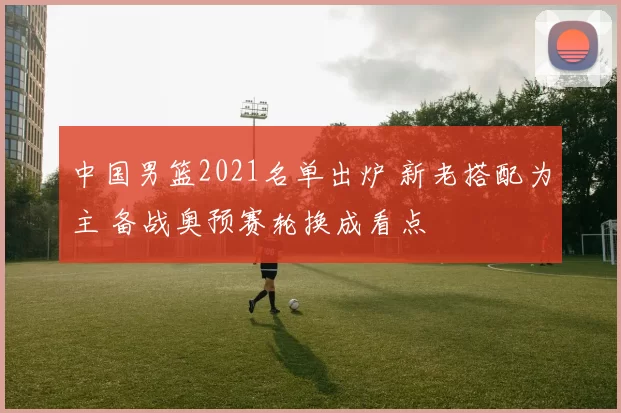 中国男篮2021名单出炉 新老搭配为主 备战奥预赛轮换成看点