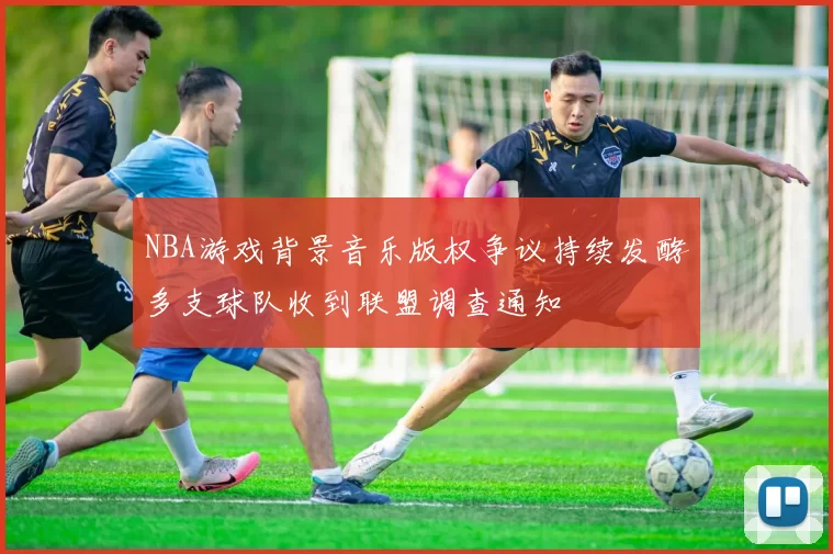 NBA游戏背景音乐版权争议持续发酵多支球队收到联盟调查通知