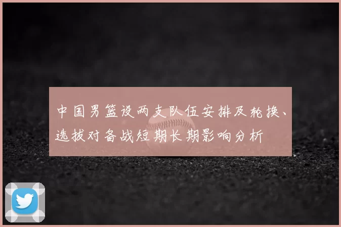 中国男篮设两支队伍安排及轮换、选拔对备战短期长期影响分析