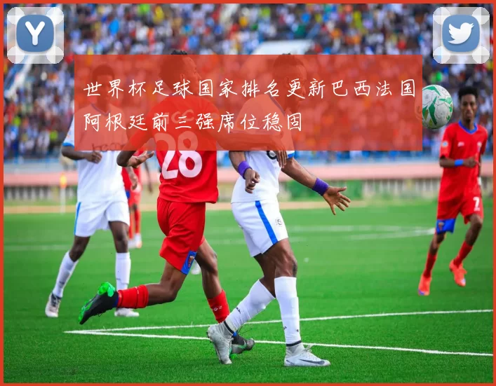 世界杯足球国家排名更新巴西法国阿根廷前三强席位稳固