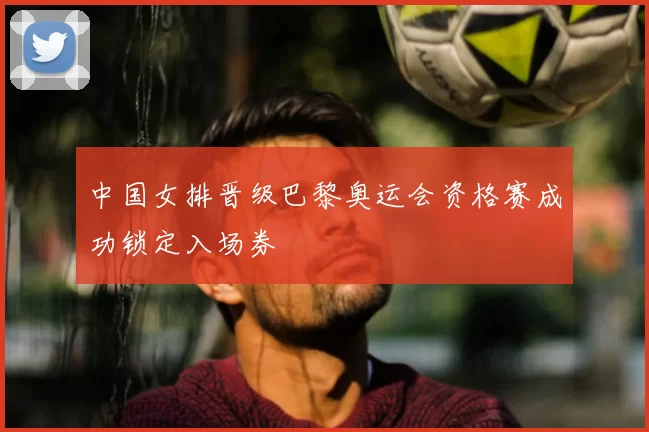 中国女排晋级巴黎奥运会资格赛成功锁定入场券