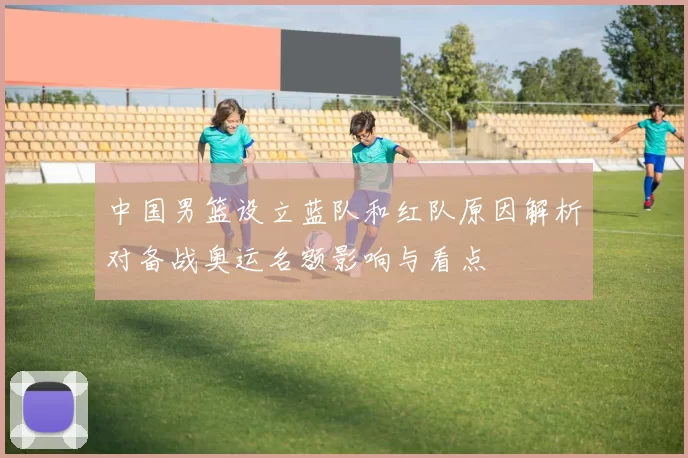 中国男篮设立蓝队和红队原因解析对备战奥运名额影响与看点