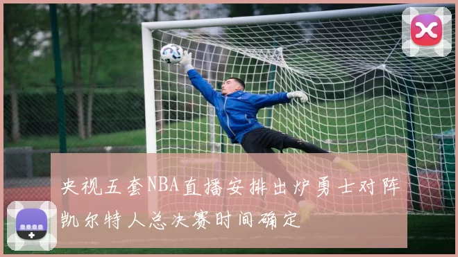 央视五套NBA直播安排出炉勇士对阵凯尔特人总决赛时间确定