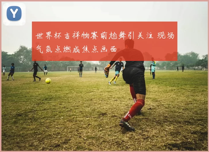 世界杯吉祥物赛前尬舞引关注 现场气氛点燃成焦点画面