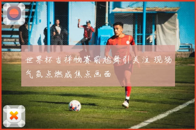 世界杯吉祥物赛前尬舞引关注 现场气氛点燃成焦点画面