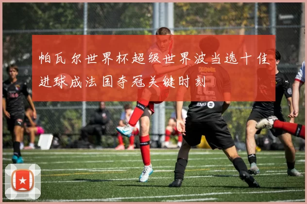 帕瓦尔世界杯超级世界波当选十佳进球成法国夺冠关键时刻