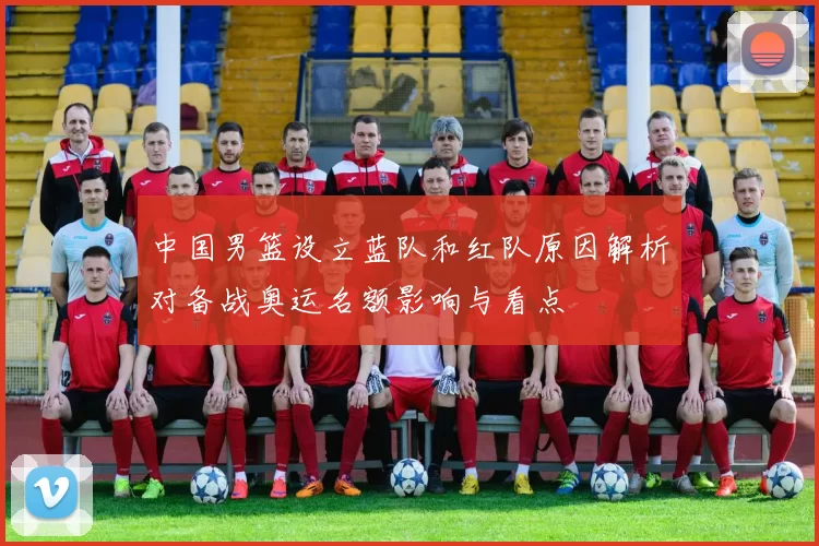 中国男篮设立蓝队和红队原因解析对备战奥运名额影响与看点